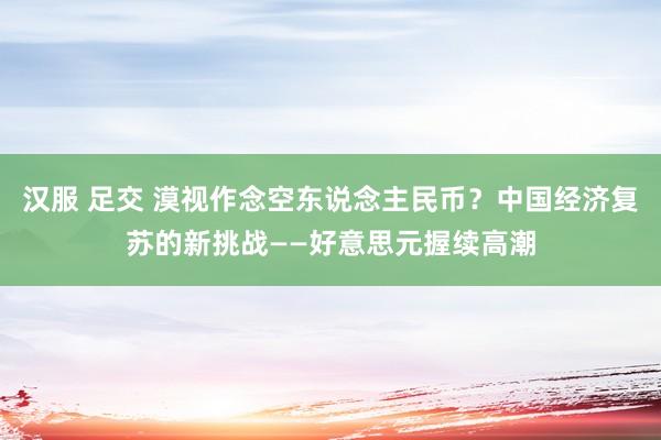 汉服 足交 漠视作念空东说念主民币？中国经济复苏的新挑战——好意思元握续高潮