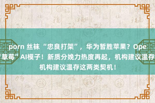porn 丝袜 “忠良打架”，华为暂胜苹果？OpenAI拟发布“草莓”AI模子！新质分娩力热度再起，机构建议温存这两类契机！