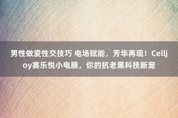 男性做爱性交技巧 电场赋能，芳华再现！Celljoy赛乐悦小电膜，你的抗老黑科技新宠