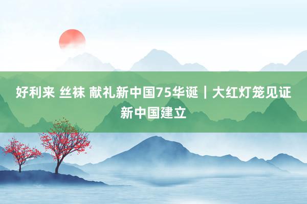 好利来 丝袜 献礼新中国75华诞｜大红灯笼见证新中国建立