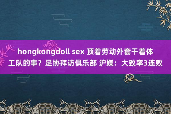 hongkongdoll sex 顶着劳动外套干着体工队的事？足协拜访俱乐部 沪媒：大致率3连败
