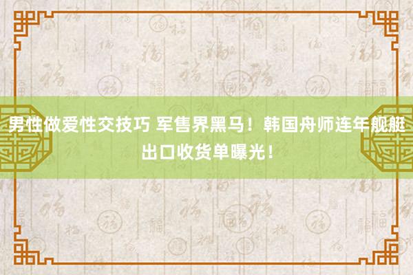 男性做爱性交技巧 军售界黑马！韩国舟师连年舰艇出口收货单曝光！