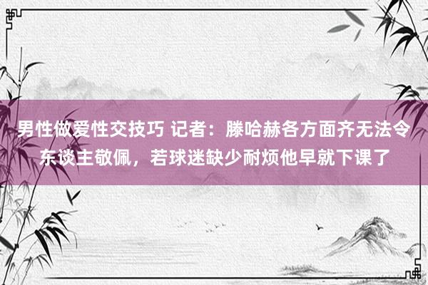 男性做爱性交技巧 记者：滕哈赫各方面齐无法令东谈主敬佩，若球迷缺少耐烦他早就下课了
