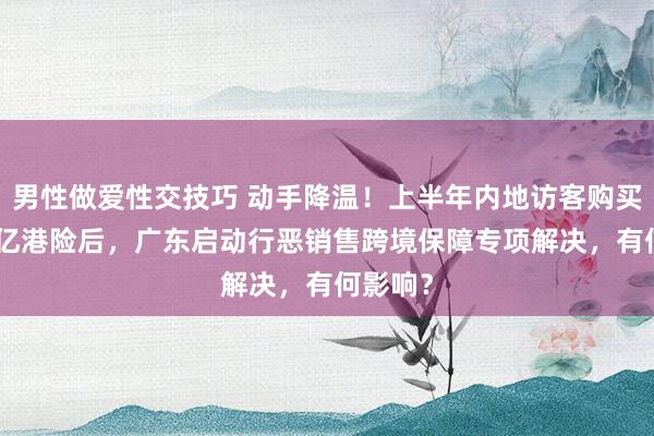 男性做爱性交技巧 动手降温！上半年内地访客购买近300亿港险后，广东启动行恶销售跨境保障专项解决，有何影响？