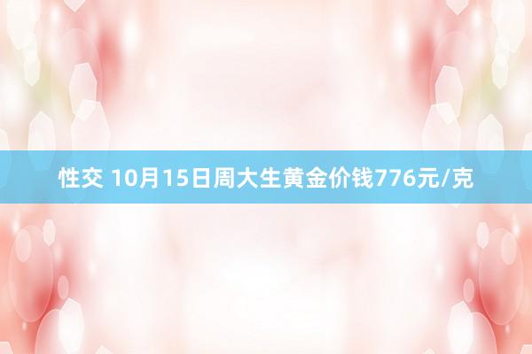 性交 10月15日周大生黄金价钱776元/克
