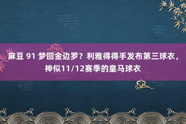 麻豆 91 梦回金边罗？利雅得得手发布第三球衣，神似11/12赛季的皇马球衣
