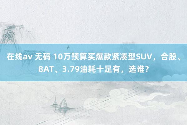 在线av 无码 10万预算买爆款紧凑型SUV，合股、8AT、3.79油耗十足有，选谁？