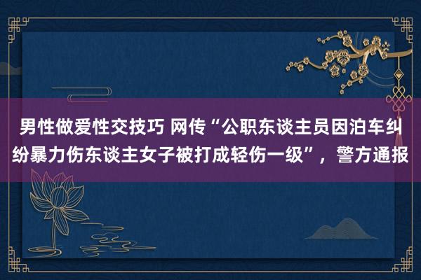 男性做爱性交技巧 网传“公职东谈主员因泊车纠纷暴力伤东谈主女子被打成轻伤一级”，警方通报