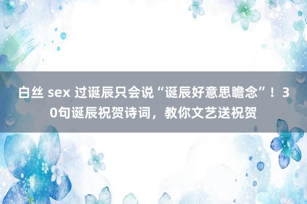 白丝 sex 过诞辰只会说“诞辰好意思瞻念”！30句诞辰祝贺诗词，教你文艺送祝贺