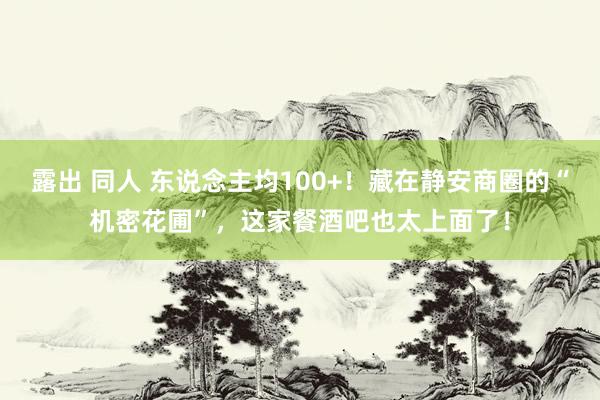 露出 同人 东说念主均100+！藏在静安商圈的“机密花圃”，这家餐酒吧也太上面了！