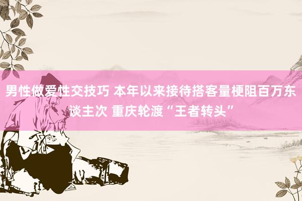 男性做爱性交技巧 本年以来接待搭客量梗阻百万东谈主次 重庆轮渡“王者转头”