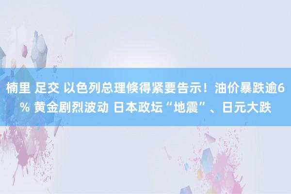 楠里 足交 以色列总理倏得紧要告示！油价暴跌逾6% 黄金剧烈波动 日本政坛“地震”、日元大跌