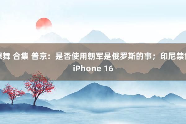 裸舞 合集 普京：是否使用朝军是俄罗斯的事；印尼禁售iPhone 16