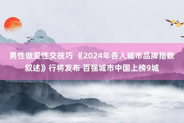 男性做爱性交技巧 《2024年各人城市品牌指数叙述》行将发布 百强城市中国上榜9城
