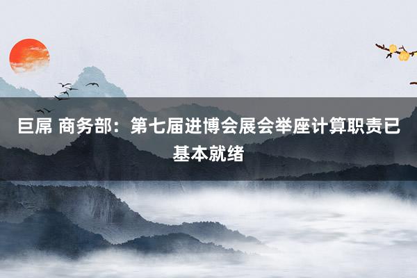 巨屌 商务部：第七届进博会展会举座计算职责已基本就绪