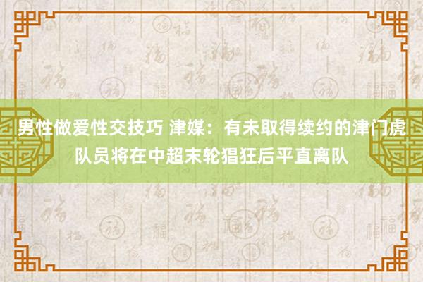 男性做爱性交技巧 津媒：有未取得续约的津门虎队员将在中超末轮猖狂后平直离队