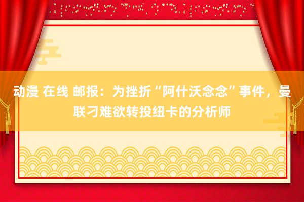 动漫 在线 邮报：为挫折“阿什沃念念”事件，曼联刁难欲转投纽卡的分析师