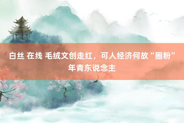 白丝 在线 毛绒文创走红，可人经济何故“圈粉”年青东说念主