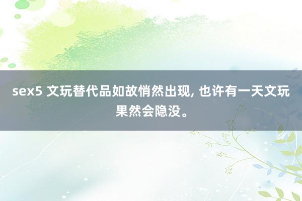 sex5 文玩替代品如故悄然出现， 也许有一天文玩果然会隐没。