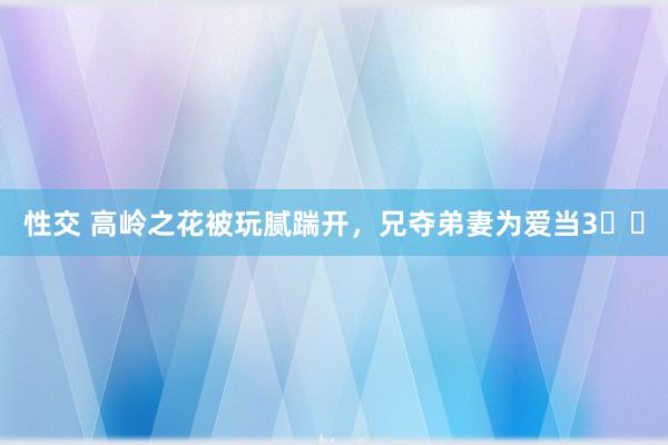 性交 高岭之花被玩腻踹开,兄夺弟妻为爱当3️⃣