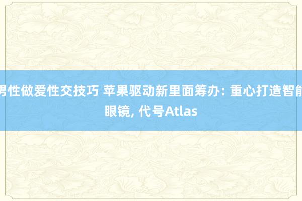男性做爱性交技巧 苹果驱动新里面筹办: 重心打造智能眼镜， 代号Atlas