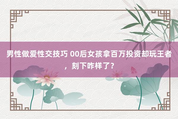 男性做爱性交技巧 00后女孩拿百万投资却玩王者，刻下咋样了？