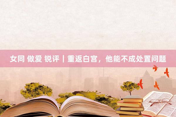 女同 做爱 锐评｜重返白宫，他能不成处置问题