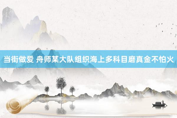 当街做爱 舟师某大队组织海上多科目磨真金不怕火