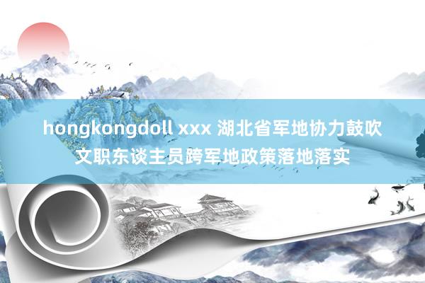 hongkongdoll xxx 湖北省军地协力鼓吹文职东谈主员跨军地政策落地落实
