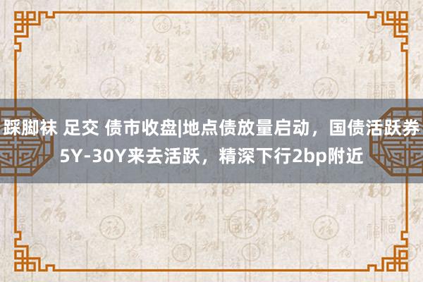 踩脚袜 足交 债市收盘|地点债放量启动，国债活跃券5Y-30Y来去活跃，精深下行2bp附近