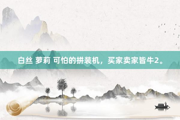 白丝 萝莉 可怕的拼装机,买家卖家皆牛2。