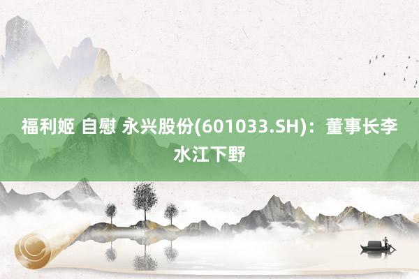福利姬 自慰 永兴股份(601033.SH)：董事长李水江下野