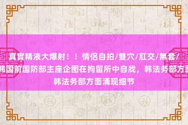 真實精液大爆射！！情侶自拍/雙穴/肛交/無套/大量噴精 韩国前国防部主座企图在拘留所中自戕，韩法务部方面涌现细节