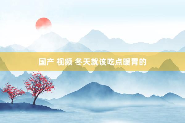 国产 视频 冬天就该吃点暖胃的
