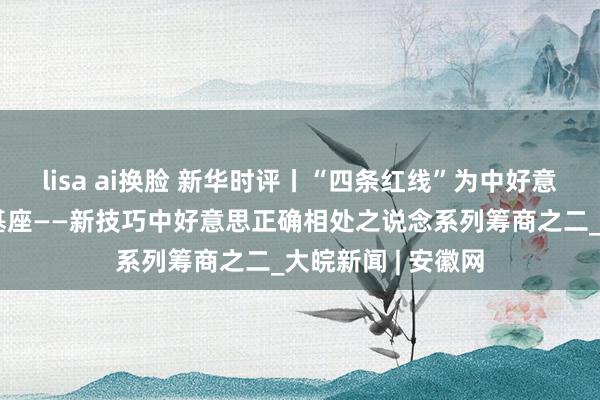 lisa ai换脸 新华时评丨“四条红线”为中好意思相关构筑发展基座——新技巧中好意思正确相处之说念系列筹商之二_大皖新闻 | 安徽网