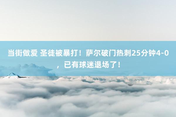 当街做爱 圣徒被暴打！萨尔破门热刺25分钟4-0，已有球迷退场了！