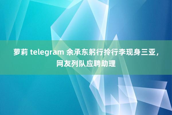 萝莉 telegram 余承东躬行拎行李现身三亚，网友列队应聘助理