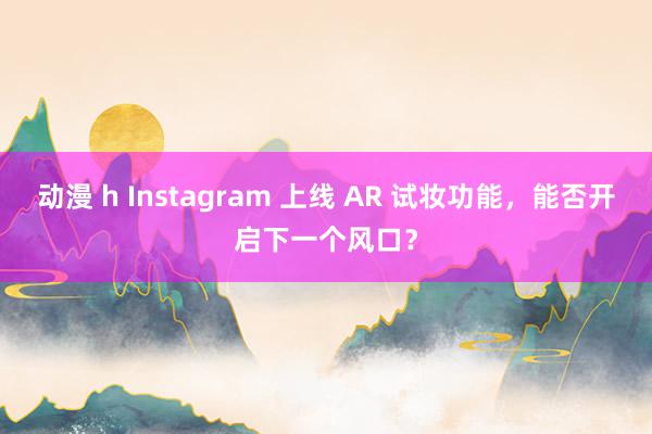 动漫 h Instagram 上线 AR 试妆功能，能否开启下一个风口？