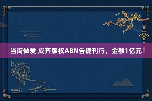 当街做爱 成齐版权ABN告捷刊行，金额1亿元