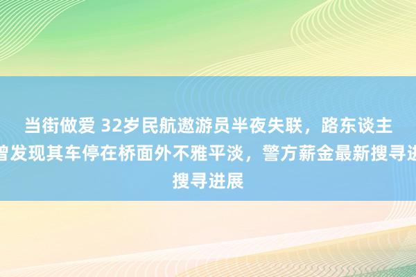 当街做爱 32岁民航遨游员半夜失联，路东谈主称曾发现其车停在桥面外不雅平淡，警方薪金最新搜寻进展