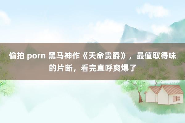 偷拍 porn 黑马神作《天命贵爵》，最值取得味的片断，看完直呼爽爆了