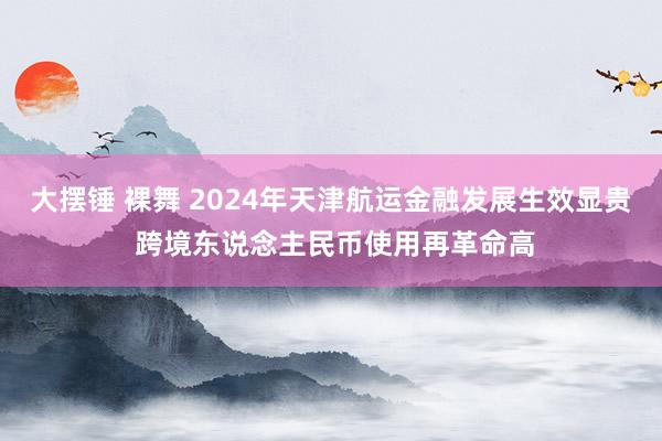 大摆锤 裸舞 2024年天津航运金融发展生效显贵 跨境东说念主民币使用再革命高