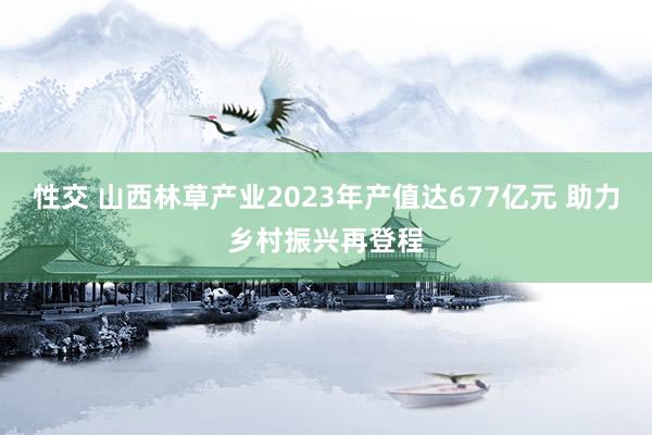 性交 山西林草产业2023年产值达677亿元 助力乡村振兴再登程