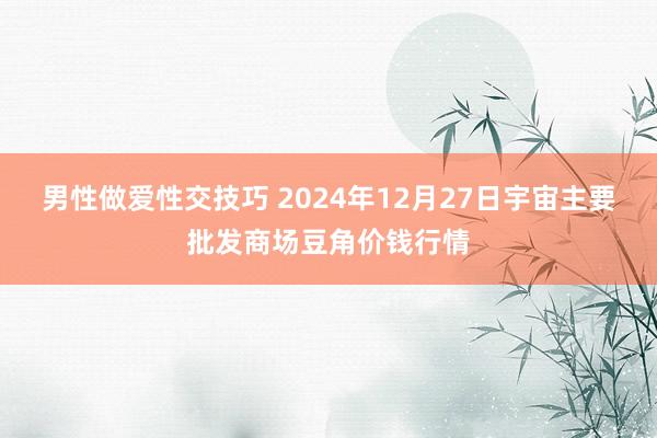 男性做爱性交技巧 2024年12月27日宇宙主要批发商场豆角价钱行情