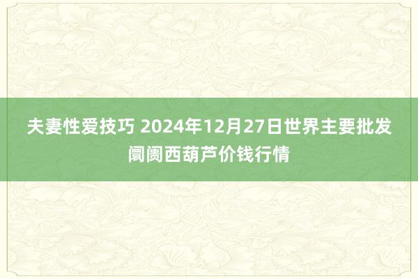 夫妻性爱技巧 2024年12月27日世界主要批发阛阓西葫芦价钱行情