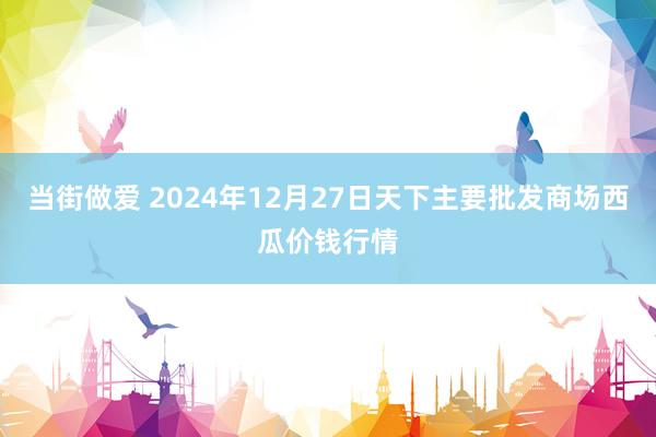 当街做爱 2024年12月27日天下主要批发商场西瓜价钱行情