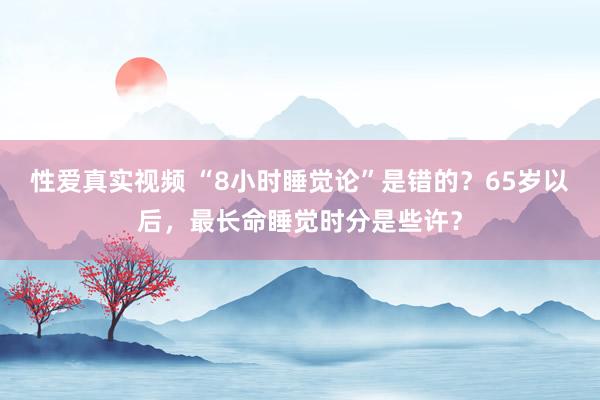 性爱真实视频 “8小时睡觉论”是错的？65岁以后，最长命睡觉时分是些许？