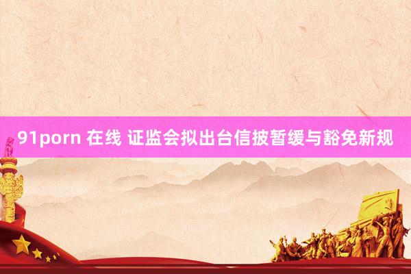 91porn 在线 证监会拟出台信披暂缓与豁免新规