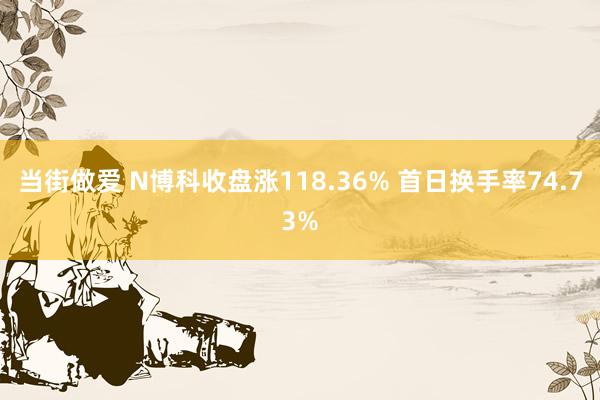 当街做爱 N博科收盘涨118.36% 首日换手率74.73%