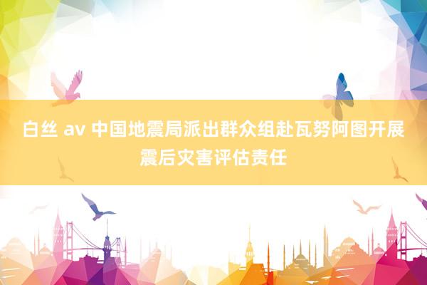 白丝 av 中国地震局派出群众组赴瓦努阿图开展震后灾害评估责任